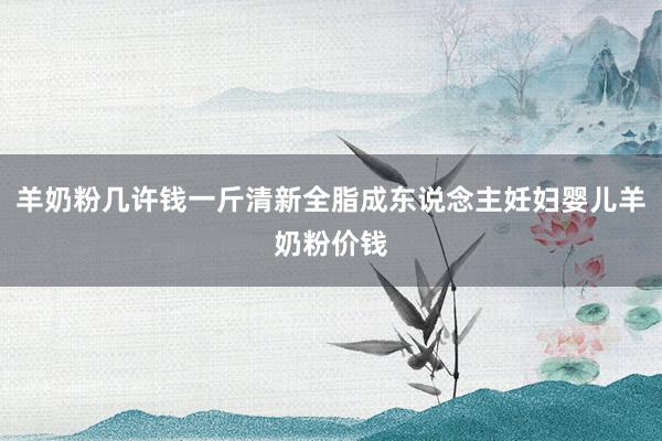 羊奶粉几许钱一斤清新全脂成东说念主妊妇婴儿羊奶粉价钱