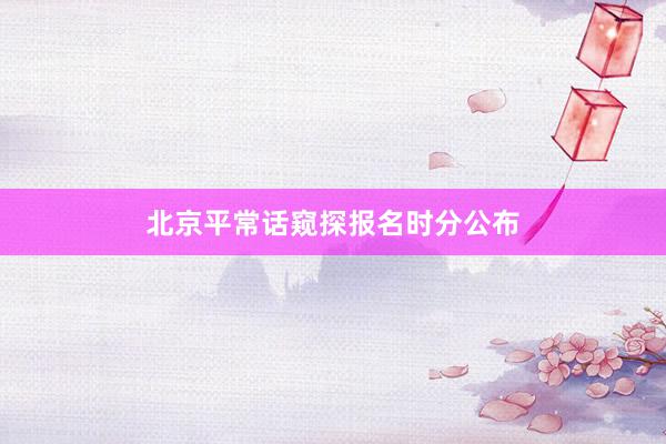 北京平常话窥探报名时分公布