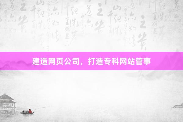 建造网页公司，打造专科网站管事