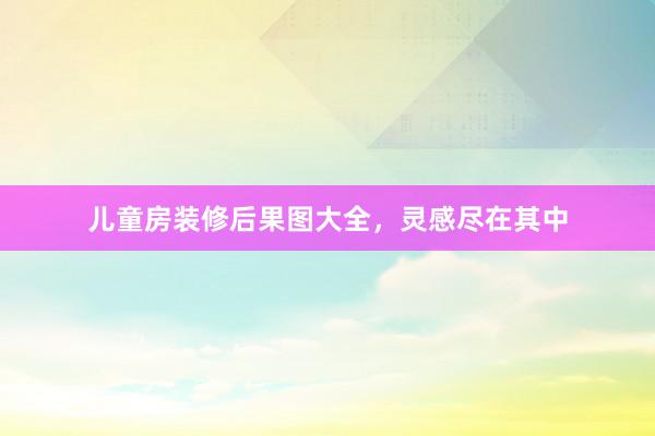 儿童房装修后果图大全，灵感尽在其中